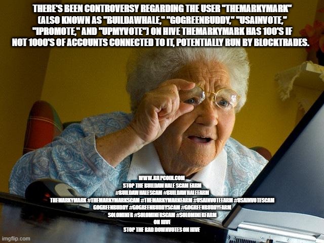 Grandma Finds The Internet Meme | THERE'S BEEN CONTROVERSY REGARDING THE USER "THEMARKYMARK" (ALSO KNOWN AS "BUILDAWHALE," "GOGREENBUDDY," "USAINVOTE," "IPROMOTE," AND "UPMYVOTE") ON HIVE THEMARKYMARK HAS 100'S IF NOT 1000'S OF ACCOUNTS CONNECTED TO IT, POTENTIALLY RUN BY BLOCKTRADES. WWW.BILPCOIN.COM 

STOP THE BUILDAWHALE SCAM FARM

#BUILDAWHALESCAM #BUILDAWHALEFARM

THEMARKYMARK #THEMARKYMARKSCAM #THEMARKYMARKFARM #USAINVOTEFARM #USAINVOTESCAM
GOGREENBUDDY #GOGREENBUDDYSCAM #GOGREENBUDDYFARM

SOLOMINER #SOLOMINERSCAM #SOLOMINERFARM
 ON HIVE 

STOP THE BAD DOWNVOTES ON HIVE | image tagged in memes,grandma finds the internet | made w/ Imgflip meme maker