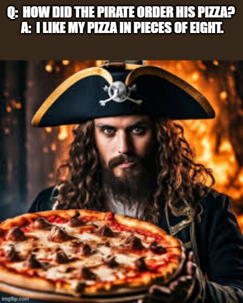 memes by Brad - A pirate orders his pizza cut into pieces of eight | Q:  HOW DID THE PIRATE ORDER HIS PIZZA?  A:  I LIKE MY PIZZA IN PIECES OF EIGHT. | image tagged in funny,fun,pirate,pizza,humor,play on words | made w/ Imgflip meme maker