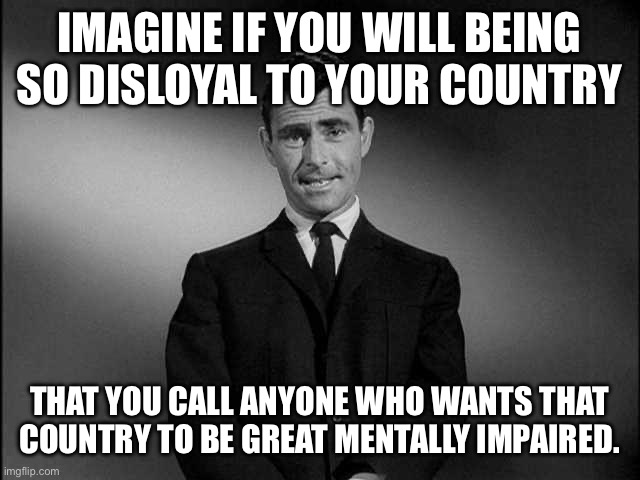 rod serling twilight zone | IMAGINE IF YOU WILL BEING SO DISLOYAL TO YOUR COUNTRY THAT YOU CALL ANYONE WHO WANTS THAT COUNTRY TO BE GREAT MENTALLY IMPAIRED. | image tagged in rod serling twilight zone | made w/ Imgflip meme maker