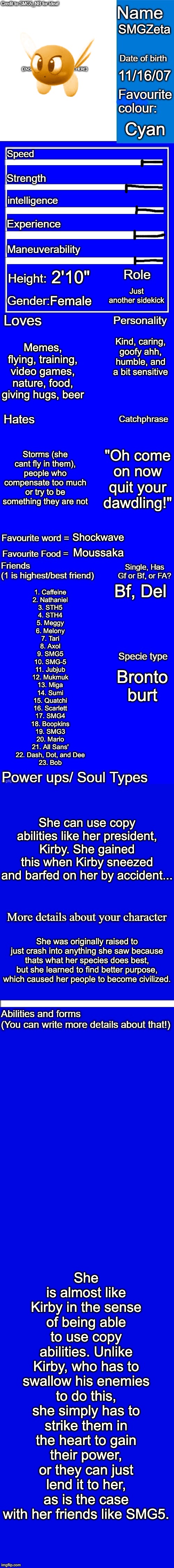 New character bio (remastered) credit to SMG5_NB for the idea! | SMGZeta; 11/16/07; Cyan; 2'10"; Just another sidekick; Female; Kind, caring, goofy ahh, humble, and a bit sensitive; Memes, flying, training, video games, nature, food, giving hugs, beer; Storms (she cant fly in them), people who compensate too much or try to be something they are not; "Oh come on now quit your dawdling!"; Shockwave; Moussaka; Bf, Del; 1. Caffeine
2. Nathaniel
3. STH5
4. STH4
5. Meggy
6. Melony
7. Tari
8. Axol
9. SMG5
10. SMG-5
11. Jubjub
12. Mukmuk
13. Miga
14. Sumi
15. Quatchi
16. Scarlett
17. SMG4
18. Boopkins
19. SMG3
20. Mario
21. All Sans'
22. Dash, Dot, and Dee
23. Bob; Bronto burt; She can use copy abilities like her president, Kirby. She gained this when Kirby sneezed and barfed on her by accident... She was originally raised to just crash into anything she saw because thats what her species does best, but she learned to find better purpose, which caused her people to become civilized. She is almost like Kirby in the sense of being able to use copy abilities. Unlike Kirby, who has to swallow his enemies to do this, she simply has to strike them in the heart to gain their power, or they can just lend it to her, as is the case with her friends like SMG5. | image tagged in new character bio remastered credit to smg5_nb for the idea,memes,fanlore,new character,smgzeta | made w/ Imgflip meme maker