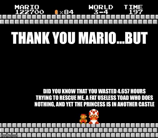 Thank you Mario, but what you did was useless | THANK YOU MARIO…BUT; DID YOU KNOW THAT YOU WASTED 4.657 HOURS TRYING TO RESCUE ME, A FAT USELESS TOAD WHO DOES NOTHING, AND YET THE PRINCESS IS IN ANOTHER CASTLE | image tagged in thank you mario | made w/ Imgflip meme maker