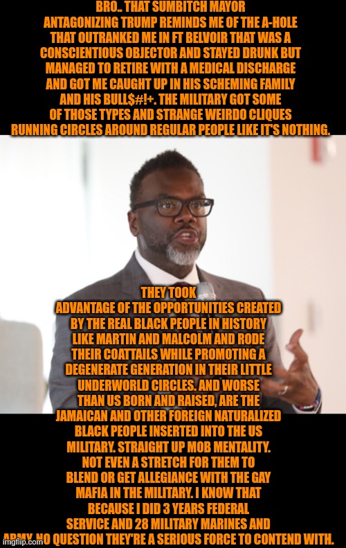 Funny | BRO.. THAT SUMBITCH MAYOR ANTAGONIZING TRUMP REMINDS ME OF THE A-HOLE THAT OUTRANKED ME IN FT BELVOIR THAT WAS A CONSCIENTIOUS OBJECTOR AND STAYED DRUNK BUT MANAGED TO RETIRE WITH A MEDICAL DISCHARGE AND GOT ME CAUGHT UP IN HIS SCHEMING FAMILY AND HIS BULL$#!+. THE MILITARY GOT SOME OF THOSE TYPES AND STRANGE WEIRDO CLIQUES RUNNING CIRCLES AROUND REGULAR PEOPLE LIKE IT'S NOTHING. THEY TOOK ADVANTAGE OF THE OPPORTUNITIES CREATED BY THE REAL BLACK PEOPLE IN HISTORY LIKE MARTIN AND MALCOLM AND RODE THEIR COATTAILS WHILE PROMOTING A DEGENERATE GENERATION IN THEIR LITTLE UNDERWORLD CIRCLES. AND WORSE THAN US BORN AND RAISED, ARE THE JAMAICAN AND OTHER FOREIGN NATURALIZED BLACK PEOPLE INSERTED INTO THE US MILITARY. STRAIGHT UP MOB MENTALITY. NOT EVEN A STRETCH FOR THEM TO BLEND OR GET ALLEGIANCE WITH THE GAY MAFIA IN THE MILITARY. I KNOW THAT BECAUSE I DID 3 YEARS FEDERAL SERVICE AND 28 MILITARY MARINES AND ARMY. NO QUESTION THEY'RE A SERIOUS FORCE TO CONTEND WITH. | image tagged in funny,military,trump,mayor,politics,anti meme | made w/ Imgflip meme maker