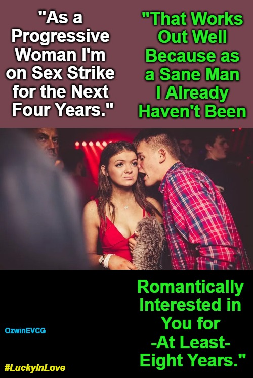 #LuckyInLove | "That Works 

Out Well 

Because as 

a Sane Man 

I Already 

Haven't Been; "As a 

Progressive 

Woman I'm 

on Sex Strike 

for the Next 

Four Years."; Romantically 

Interested in 

You for 

-At Least- 

Eight Years."; OzwinEVCG; #LuckyInLove | image tagged in man talking to woman in club,4b sex strike,liberal logic,clown world,real talk,the more you know | made w/ Imgflip meme maker