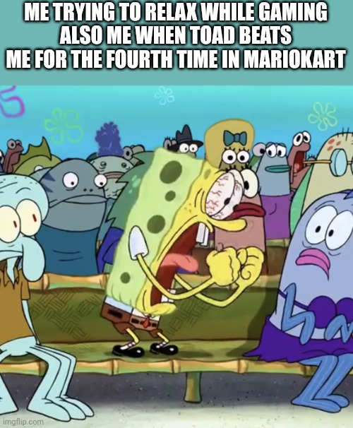 Spongebob Yelling | ME TRYING TO RELAX WHILE GAMING
ALSO ME WHEN TOAD BEATS ME FOR THE FOURTH TIME IN MARIOKART | image tagged in spongebob yelling | made w/ Imgflip meme maker