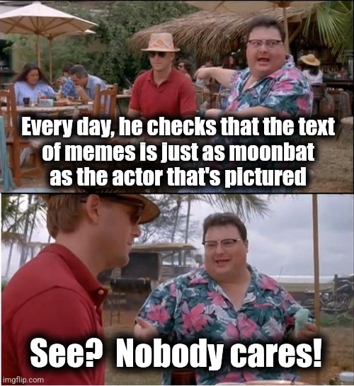 See Nobody Cares | Every day, he checks that the text
of memes is just as moonbat
as the actor that's pictured; See?  Nobody cares! | image tagged in memes,see nobody cares,democrats,censorship,actors | made w/ Imgflip meme maker