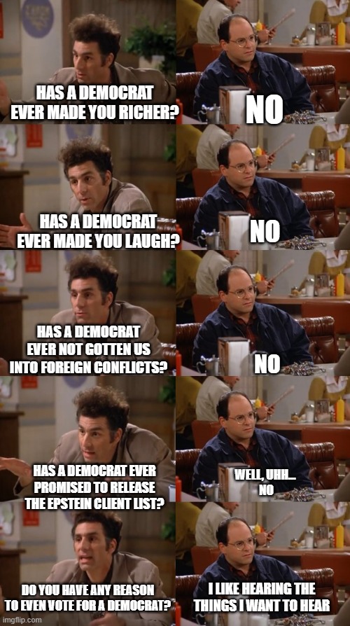 Kramer Breaks It Down | NO; HAS A DEMOCRAT EVER MADE YOU RICHER? HAS A DEMOCRAT EVER MADE YOU LAUGH? NO; HAS A DEMOCRAT EVER NOT GOTTEN US INTO FOREIGN CONFLICTS? NO; HAS A DEMOCRAT EVER PROMISED TO RELEASE THE EPSTEIN CLIENT LIST? WELL, UHH... 
NO; DO YOU HAVE ANY REASON TO EVEN VOTE FOR A DEMOCRAT? I LIKE HEARING THE THINGS I WANT TO HEAR | image tagged in george and kramer | made w/ Imgflip meme maker