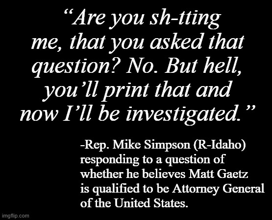 It was the long pause that really told the story... | “Are you sh-tting me, that you asked that question? No. But hell, you’ll print that and now I’ll be investigated.”; -Rep. Mike Simpson (R-Idaho)
responding to a question of
whether he believes Matt Gaetz
is qualified to be Attorney General
of the United States. | image tagged in short black template,matt gaetz unfit unqualified dangerous,corrupt | made w/ Imgflip meme maker