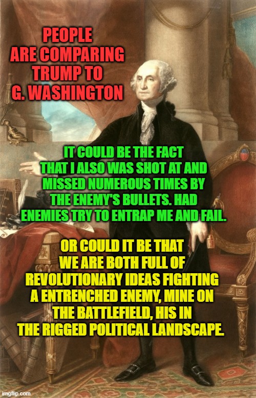 George Washington | PEOPLE ARE COMPARING TRUMP TO G. WASHINGTON; IT COULD BE THE FACT THAT I ALSO WAS SHOT AT AND MISSED NUMEROUS TIMES BY THE ENEMY'S BULLETS. HAD ENEMIES TRY TO ENTRAP ME AND FAIL. OR COULD IT BE THAT WE ARE BOTH FULL OF REVOLUTIONARY IDEAS FIGHTING A ENTRENCHED ENEMY, MINE ON THE BATTLEFIELD, HIS IN THE RIGGED POLITICAL LANDSCAPE. | image tagged in george washington | made w/ Imgflip meme maker