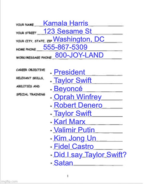 Kamala’s Resume.  No skills, just endorsements | Kamala Harris
123 Sesame St
     Washington, DC 
555-867-5309
      800-JOY-LAND; President
Taylor Swift
Beyoncé
Oprah Winfrey 
Robert Denero
Taylor Swift
Karl Marx
Valimir Putin
Kim Jong Un
Fidel Castro
Did I say Taylor Swift?
Satan | image tagged in a useful resume,kamala harris | made w/ Imgflip meme maker