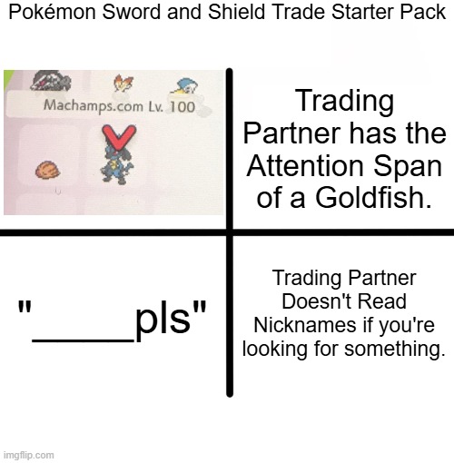 Blank Starter Pack | Pokémon Sword and Shield Trade Starter Pack; Trading Partner has the Attention Span of a Goldfish. "____pls"; Trading Partner Doesn't Read Nicknames if you're looking for something. | image tagged in memes,blank starter pack,pokemon,pokemon memes,trade | made w/ Imgflip meme maker