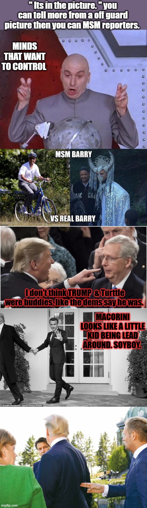 " Its in the picture. " you can tell more from a off guard picture then you can MSM reporters. MINDS THAT WANT TO CONTROL; I don't think TRUMP  & Turttle were buddies, like the dems say he was. MACORINI LOOKS LIKE A LITTLE KID BEING LEAD AROUND. SOYBOY. | image tagged in memes,dr evil laser | made w/ Imgflip meme maker