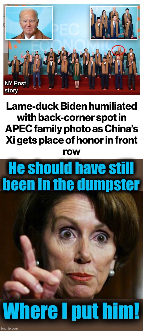 The shame and humiliation Joe Biden inflicted upon America comes full circle | NY Post
story; He should have still
been in the dumpster; Where I put him! | image tagged in nancy pelosi no spending problem,memes,joe biden,humiliation,apec,democrats | made w/ Imgflip meme maker