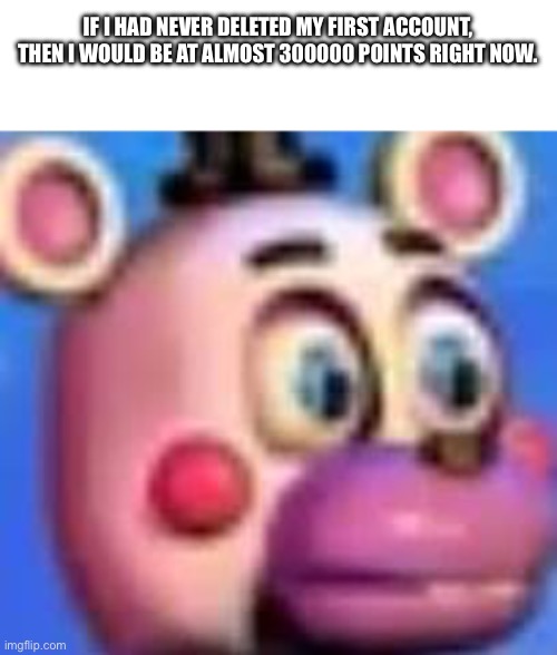 helpy | IF I HAD NEVER DELETED MY FIRST ACCOUNT, THEN I WOULD BE AT ALMOST 300000 POINTS RIGHT NOW. | image tagged in helpy | made w/ Imgflip meme maker