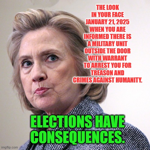 hillary clinton pissed | THE LOOK IN YOUR FACE JANUARY 21, 2025 WHEN YOU ARE INFORMED THERE IS A MILITARY UNIT OUTSIDE THE DOOR WITH WARRANT TO ARREST YOU FOR TREASON AND CRIMES AGAINST HUMANITY. ELECTIONS HAVE CONSEQUENCES. | image tagged in hillary clinton pissed | made w/ Imgflip meme maker