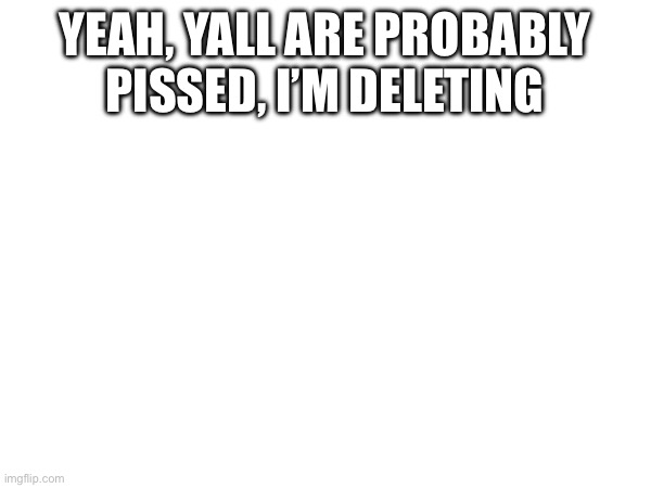 YEAH, YALL ARE PROBABLY PISSED, I’M DELETING | made w/ Imgflip meme maker