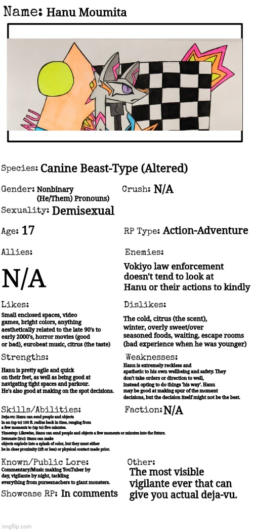 Showcase!? From a user who has been dead for... A while!? Wow crazy. [Basic rules apply] | Hanu Moumita; Canine Beast-Type (Altered); Nonbinary (He/Them) Pronouns); N/A; Demisexual; Action-Adventure; 17; N/A; Vokiyo law enforcement doesn't tend to look at Hanu or their actions to kindly; Small enclosed spaces, video games, bright colors, anything aesthetically related to the late 90's to early 2000's, horror movies (good or bad), eurobeat music, citrus (the taste); The cold, citrus (the scent), winter, overly sweet/over seasoned foods, waiting, escape rooms (bad experience when he was younger); Hanu is extremely reckless and apathetic to his own wellbeing and safety. They don't take orders or direction to well, instead opting to do things 'his way'. Hanu may be good at making spur of the moment decisions, but the decision itself might not be the best. Hanu is pretty agile and quick on their feet, as well as being good at navigating tight spaces and parkour. He's also good at making on the spot decisions. Deja-vu: Hanu can send people and objects in an (up to) 100 ft. radius back in time, ranging from a few moments to (up to) five minutes.
Timestep: Likewise, Hanu can send people and objects a few moments or minutes into the future.
Detonate (Iro): Hanu can make objects explode into a splash of color, but they must either be in close proximity (2ft or less) or physical contact made prior. N/A; The most visible vigilante ever that can give you actual deja-vu. Commentary/Music making YouTuber by day, vigilante by night, tackling everything from pursesnachers to giant monsters. In comments | image tagged in new oc showcase for rp stream,radiorako jumpscare,hanu sounded cooler in my head | made w/ Imgflip meme maker