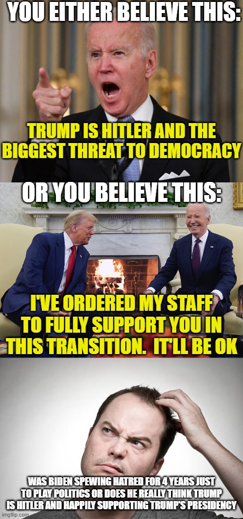 YOU EITHER BELIEVE THIS:; TRUMP IS HITLER AND THE BIGGEST THREAT TO DEMOCRACY; OR YOU BELIEVE THIS:; I'VE ORDERED MY STAFF TO FULLY SUPPORT YOU IN THIS TRANSITION.  IT'LL BE OK; WAS BIDEN SPEWING HATRED FOR 4 YEARS JUST TO PLAY POLITICS OR DOES HE REALLY THINK TRUMP IS HITLER AND HAPPILY SUPPORTING TRUMP'S PRESIDENCY | image tagged in angry biden,trump biden,confused | made w/ Imgflip meme maker