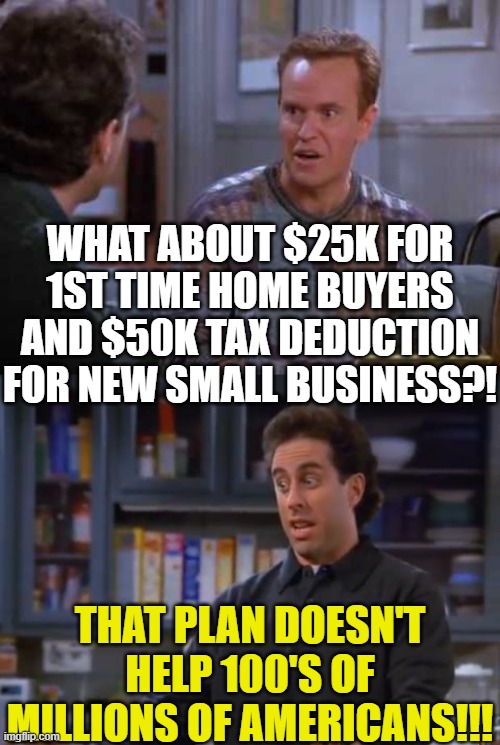 WHAT ABOUT $25K FOR 1ST TIME HOME BUYERS AND $50K TAX DEDUCTION FOR NEW SMALL BUSINESS?! THAT PLAN DOESN'T HELP 100'S OF MILLIONS OF AMERICA | image tagged in seinfeld gold jerry,jerry seinfeld | made w/ Imgflip meme maker