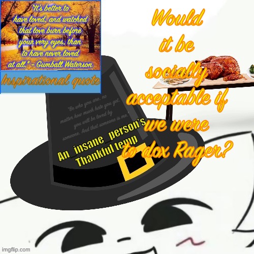 “It's better to have loved, and watched that love burn before your very eyes, than to have never loved at all.” - Gumball Waterson; Would it be socially acceptable if we were to dox Rager? | image tagged in my thankful announcement i wouldn t be here without you all | made w/ Imgflip meme maker