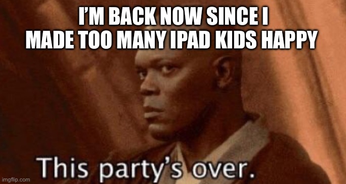 this party's over | I’M BACK NOW SINCE I MADE TOO MANY IPAD KIDS HAPPY | image tagged in this party's over | made w/ Imgflip meme maker