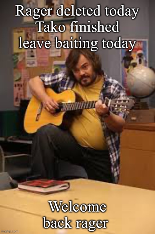 FUCKING JACK BLACK IN FUCKING COMMUNITY | Rager deleted today
Tako finished leave baiting today; Welcome back rager | image tagged in fucking jack black in fucking community | made w/ Imgflip meme maker