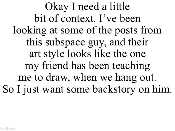 Recently when I asked him if we could draw some more, he said “I don’t like to draw anymore” kinda worried. | Okay I need a little bit of context. I’ve been looking at some of the posts from this subspace guy, and their art style looks like the one my friend has been teaching me to draw, when we hang out. So I just want some backstory on him. | made w/ Imgflip meme maker