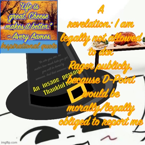 “Life is great. Cheese makes it better.” - Avery Aames; A revelation: I am legally not allowed to dox Rager publicly, because D-Point would be morally/legally obliged to report me | image tagged in my thankful announcement i wouldn t be here without you all | made w/ Imgflip meme maker