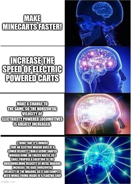 What Camman18 Should've Been Saying All This Time | MAKE MINECARTS FASTER! INCREASE THE SPEED OF ELECTRIC POWERED CARTS; MAKE A CHANGE TO THE GAME, SO THE HORIZONTAL VELOCITY OF ELECTRICITY POWERED LOCOMOTIVES IS GREATLY INCREASED. I THINK THAT IT'S UNWISE THAT AN ELECTRIC WAGON GOES AT A LOWER VELOCITY THAN A SCOOP SHAPED WOODEN BOWL ON FROZEN WATER, SO I SHALL PROPOSE A SOLUTION TO THE UNDERWHELMING VELOCITY OF METAL WAGONS. INCREASE THE BASE HORIZONTAL VELOCITY OF THE WAGONS, SO IT CAN COMPETE WITH WINGS FOUND INSIDE OF A FLOATING SHIP. | image tagged in memes,expanding brain | made w/ Imgflip meme maker