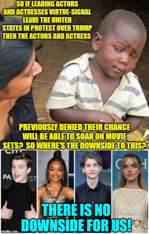 Look at all those leftist lead actors stepping aside for the next generation.  Sweet! | SO IF LEADING ACTORS AND ACTRESSES VIRTUE-SIGNAL LEAVE THE UNITED STATES IN PROTEST OVER TRUMP THEN THE ACTORS AND ACTRESS; PREVIOUSLY DENIED THEIR CHANCE WILL BE ABLE TO SOAR ON MOVIE SETS?  SO WHERE'S THE DOWNSIDE TO THIS? THERE IS NO DOWNSIDE FOR US! | image tagged in third world skeptical kid | made w/ Imgflip meme maker