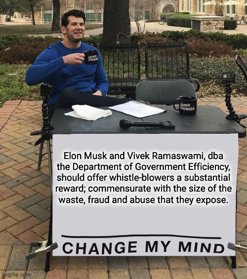 DoGE should reward whistle-blowers | Elon Musk and Vivek Ramaswami, dba
the Department of Government Efficiency,
should offer whistle-blowers a substantial
reward; commensurate with the size of the
waste, fraud and abuse that they expose. | image tagged in change my mind tilt-corrected,doge,elon musk,vivek ramaswami,waste fraud and abuse | made w/ Imgflip meme maker