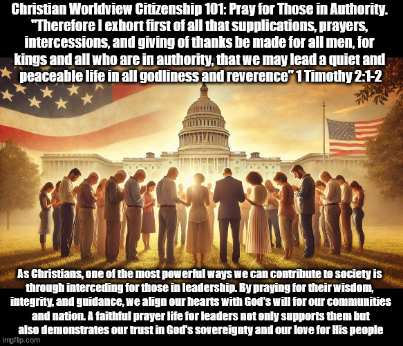 Pray For Your Leaders | Christian Worldview Citizenship 101: Pray for Those in Authority. 
"Therefore I exhort first of all that supplications, prayers, 
intercessions, and giving of thanks be made for all men, for 
kings and all who are in authority, that we may lead a quiet and 
peaceable life in all godliness and reverence" 1 Timothy 2:1-2; As Christians, one of the most powerful ways we can contribute to society is 
through interceding for those in leadership. By praying for their wisdom, 
integrity, and guidance, we align our hearts with God's will for our communities
 and nation. A faithful prayer life for leaders not only supports them but 
also demonstrates our trust in God's sovereignty and our love for His people | image tagged in pray,government,christians christianity,god religion universe | made w/ Imgflip meme maker