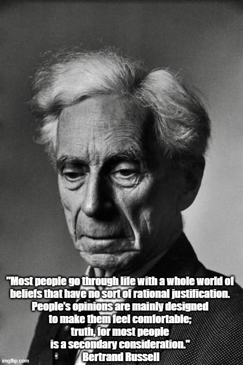 Bertrand Russell On The Relationship Between Comfort And Truth | "Most people go through life with a whole world of 
beliefs that have no sort of rational justification. 
People’s opinions are mainly designed 
to make them feel comfortable; 
truth, for most people 
is a secondary consideration." 
Bertrand Russell | image tagged in bertrand russell,truth,comfort | made w/ Imgflip meme maker