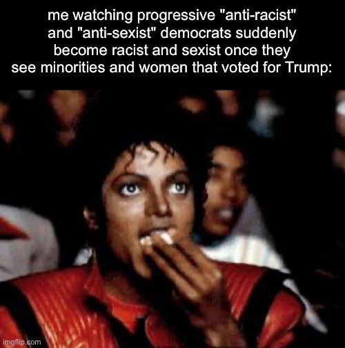 fr tho | me watching progressive "anti-racist" and "anti-sexist" democrats suddenly become racist and sexist once they see minorities and women that voted for Trump: | image tagged in michael jackson eating popcorn,democrats,trump,racist,sexist | made w/ Imgflip meme maker