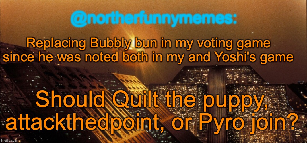 northerfunnymemes announcement template | Replacing Bubbly bun in my voting game since he was noted both in my and Yoshi's game; Should Quilt the puppy, attackthedpoint, or Pyro join? | image tagged in northerfunnymemes announcement template | made w/ Imgflip meme maker