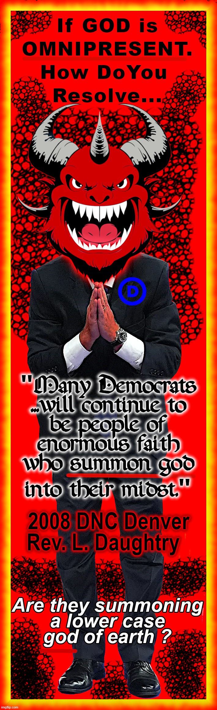 HOW DO YOU SUMMON THE OMNIPRESENT ? | if God is Omnipresent. how do you Resolve...
"Many Democrats...will continue to be people of enormous faith who SUMMON god into their midst."; 2008 DNC DENVER 
Rev. L. Daughtry
Are they Summoning a Lower Case god of Earth ? | image tagged in omnipresent,faith,summon,god,democrats,satan | made w/ Imgflip meme maker