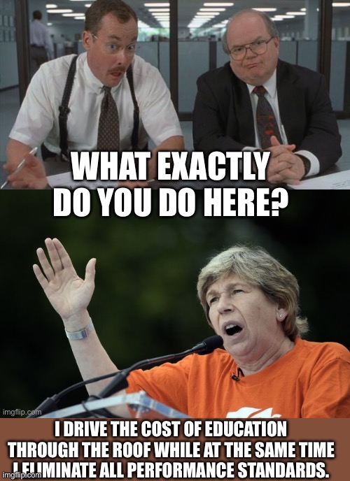 Yep | WHAT EXACTLY DO YOU DO HERE? I DRIVE THE COST OF EDUCATION THROUGH THE ROOF WHILE AT THE SAME TIME I ELIMINATE ALL PERFORMANCE STANDARDS. | made w/ Imgflip meme maker