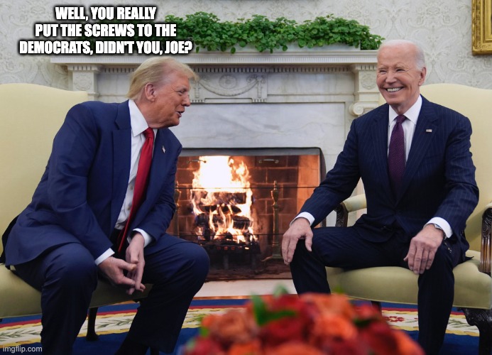 Trump Biden | WELL, YOU REALLY PUT THE SCREWS TO THE DEMOCRATS, DIDN'T YOU, JOE? | image tagged in trump biden | made w/ Imgflip meme maker