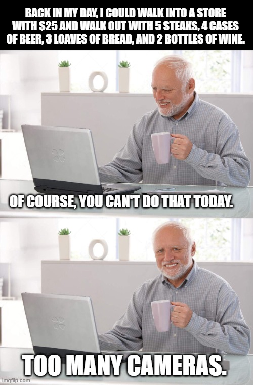 back in my day! | BACK IN MY DAY, I COULD WALK INTO A STORE WITH $25 AND WALK OUT WITH 5 STEAKS, 4 CASES OF BEER, 3 LOAVES OF BREAD, AND 2 BOTTLES OF WINE. OF COURSE, YOU CAN'T DO THAT TODAY. TOO MANY CAMERAS. | image tagged in old man cup of coffee,inflation | made w/ Imgflip meme maker