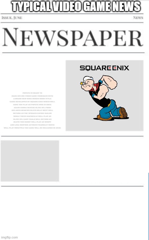 typical video game news volume 6 | TYPICAL VIDEO GAME NEWS; POPEYE IS READY TO MAKE HIS BIG VIDEO GAME COMEBACK WITH A BRAND NEW DUKE NUKEM DOOM STYLE GAME DEVELOPED BY SQUARE ENIX WHICH WILL HAVE YOU PLAY AS POPEYE WHO IS ONCE AGAIN GONNA RESCUE OLIVE OYL FROM HIS ARCH NEMESIS BLUTO BILLY WEST WILL RETURN AS THE SPINACH EATING SAILOR WHILE TRESS MACNEILLE WILL PLAY AS OLIVE OYL GARY CHALK WILL RETURN AS BLUTO TOM KENNY WILL PLAY AS WIMPY AND LISA SIMPSON ACTRESS YEARDLEY SMITH WILL PLAY SWEE'PEA THE GAME WILL BE RELEASED IN 2026 | image tagged in blank newspaper,popeye,prediction,video games,fake | made w/ Imgflip meme maker