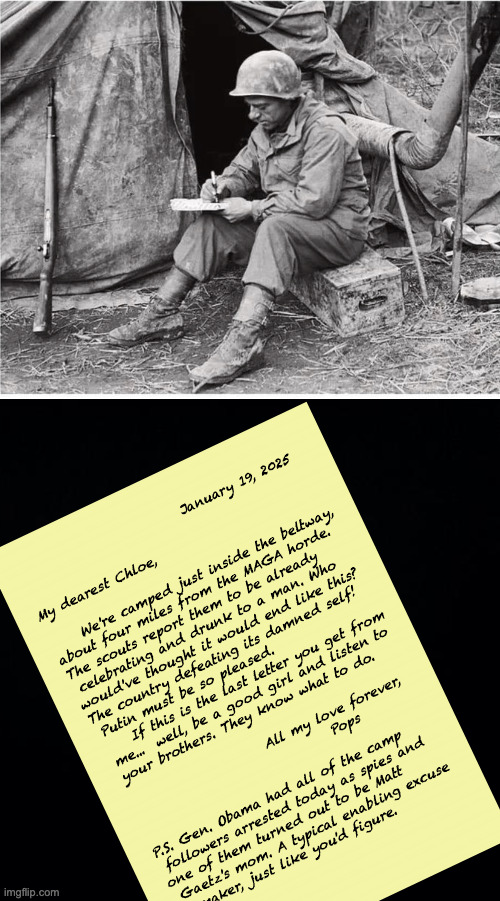 Coded messages. | January 19, 2025
 
My dearest Chloe,
 
     We're camped just inside the beltway,
about four miles from the MAGA horde.  
The scouts report them to be already
 celebrating and drunk to a man. Who
would've thought it would end like this?
The country defeating its damned self!  
 Putin must be so pleased.
     If this is the last letter you get from
 me...  well, be a good girl and listen to
 your brothers. They know what to do.
 
                       All my love forever,
                                 Pops
 
P.S. Gen. Obama had all of the camp
 followers arrested today as spies and
one of them turned out to be Matt 
 Gaetz's mom. A typical enabling excuse
   maker, just like you'd figure. | image tagged in soldier writing,memes,coded messages | made w/ Imgflip meme maker
