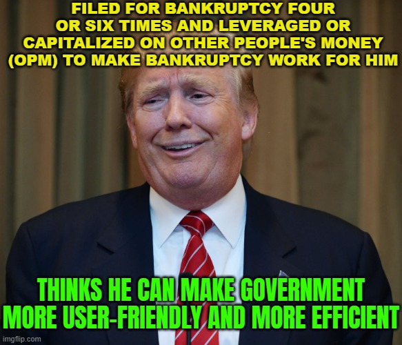 Filed For Bankruptcy Four Or Six Times And Leveraged Or Capitalized On Other People's Money To Make Bankruptcy Work For Him | FILED FOR BANKRUPTCY FOUR OR SIX TIMES AND LEVERAGED OR CAPITALIZED ON OTHER PEOPLE'S MONEY (OPM) TO MAKE BANKRUPTCY WORK FOR HIM; THINKS HE CAN MAKE GOVERNMENT MORE USER-FRIENDLY AND MORE EFFICIENT | image tagged in trump the idiot,donald trump,trump is an asshole,donald trump is an idiot,trump is a moron,bankruptcy | made w/ Imgflip meme maker