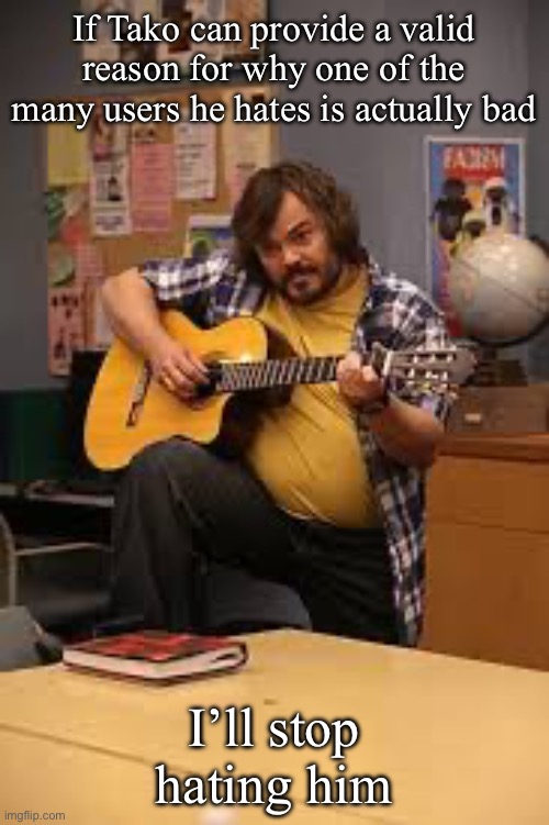 FUCKING JACK BLACK IN FUCKING COMMUNITY | If Tako can provide a valid reason for why one of the many users he hates is actually bad; I’ll stop hating him | image tagged in fucking jack black in fucking community | made w/ Imgflip meme maker