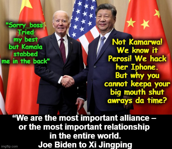 Biden and his Boss Xi | Not Kamarwa!
We know it Perosi! We hack her Iphone.
But why you cannot keepa your big mouth shut
awrays da time? "Sorry_boss 
Tried my best
but Kamala stabbed me in the back"; “We are the most important alliance – 
or the most important relationship 
in the entire world.
Joe Biden to Xi Jingping | image tagged in biden and his boss xi | made w/ Imgflip meme maker