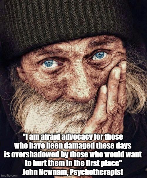 Psychotherapist Friend Describes The Socio-Political Tragedy Of Damaged People | "I am afraid advocacy for those 
who have been damaged these days 
is overshadowed by those who would want 
to hurt them in the first place"
John Newnam, Psychotherapist | image tagged in john newnam,psychotherapy,damaged people,people who further damage the already damaged | made w/ Imgflip meme maker