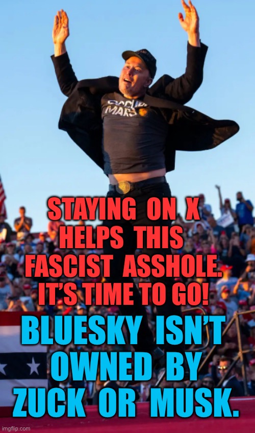 STAYING ON X HELPS THIS FASCIST ASSHOLE. IT’S TIME TO GO!  BLUESKY | STAYING  ON  X
HELPS  THIS 
FASCIST  ASSHOLE.
IT’S TIME TO GO! BLUESKY  ISN’T 
OWNED  BY
ZUCK  OR  MUSK. | made w/ Imgflip meme maker