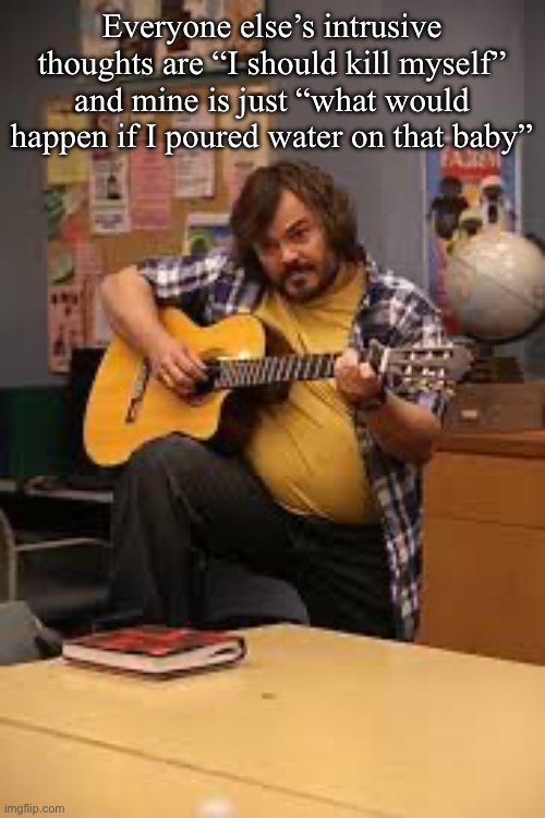 FUCKING JACK BLACK IN FUCKING COMMUNITY | Everyone else’s intrusive thoughts are “I should kill myself” and mine is just “what would happen if I poured water on that baby” | image tagged in fucking jack black in fucking community | made w/ Imgflip meme maker