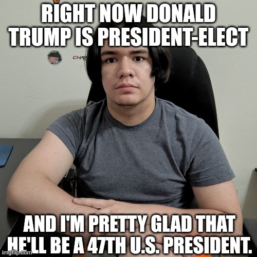 Donald Trump is president-elect right now. | RIGHT NOW DONALD TRUMP IS PRESIDENT-ELECT; AND I'M PRETTY GLAD THAT HE'LL BE A 47TH U.S. PRESIDENT. | image tagged in memes,neutral reaction guy,donald trump,funny,president trump,trump for president | made w/ Imgflip meme maker