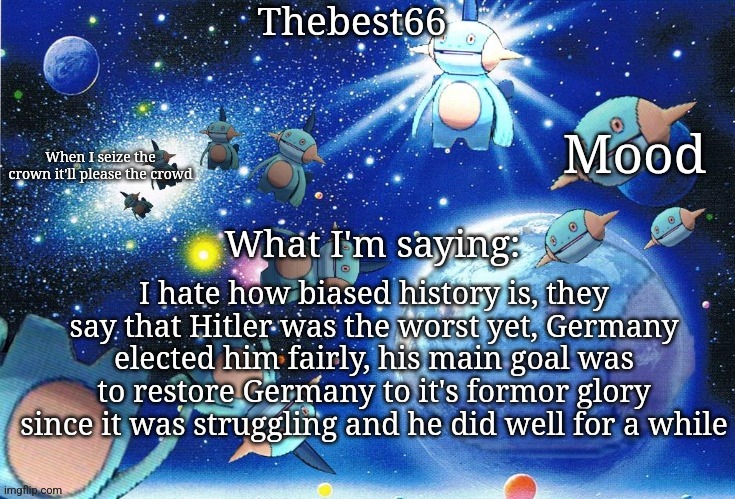Marshtomp template thebest66 | I hate how biased history is, they say that Hitler was the worst yet, Germany elected him fairly, his main goal was to restore Germany to it's formor glory since it was struggling and he did well for a while | image tagged in marshtomp template thebest66 | made w/ Imgflip meme maker
