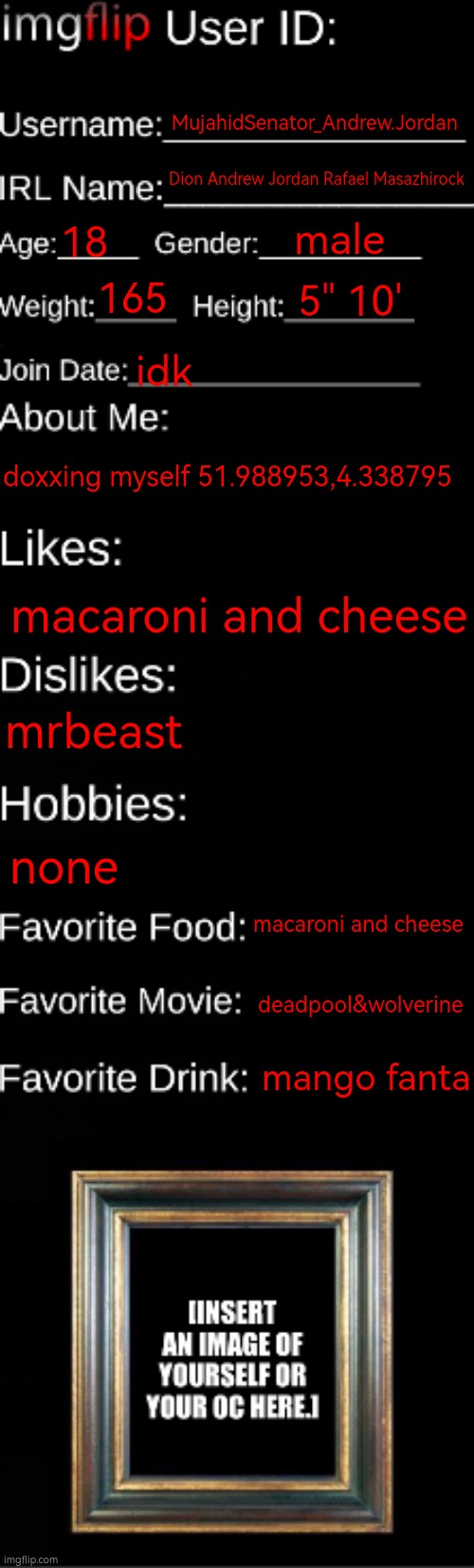 kfjuflkhdxsgwdfghvfcngdrryui | MujahidSenator_Andrew.Jordan; Dion Andrew Jordan Rafael Masazhirock; male; 18; 165; 5" 10'; idk; doxxing myself 51.988953,4.338795; macaroni and cheese; mrbeast; none; macaroni and cheese; deadpool&wolverine; mango fanta | image tagged in imgflip id card,lesb | made w/ Imgflip meme maker