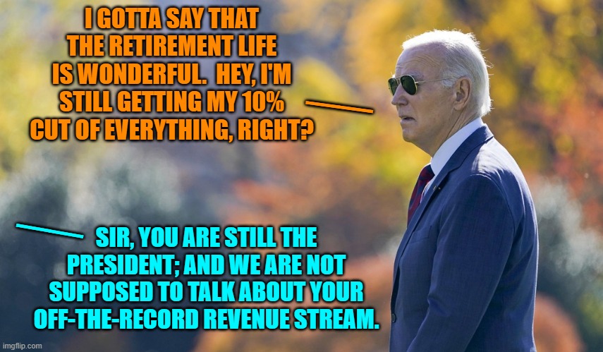 Joe Biden . . . keeping it 'real'. | I GOTTA SAY THAT THE RETIREMENT LIFE IS WONDERFUL.  HEY, I'M STILL GETTING MY 10% CUT OF EVERYTHING, RIGHT? __; __; SIR, YOU ARE STILL THE PRESIDENT; AND WE ARE NOT SUPPOSED TO TALK ABOUT YOUR OFF-THE-RECORD REVENUE STREAM. | image tagged in yep | made w/ Imgflip meme maker